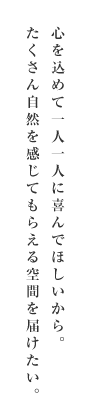 心を込めて一人一人に喜んでほしいから。たくさん自然を感じてもらえる空間を届けたい。